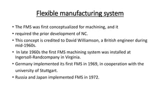 Flexible manufacturing system
• The FMS was first conceptualized for machining, and it
• required the prior development of NC.
• This concept is credited to David Williamson, a British engineer during
mid-1960s.
• In late 1960s the first FMS machining system was installed at
Ingersoll-Randcompany in Virginia.
• Germany implemented its first FMS in 1969, in cooperation with the
university of Stuttgart.
• Russia and Japan implemented FMS in 1972.
 