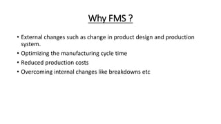 Why FMS ?
• External changes such as change in product design and production
system.
• Optimizing the manufacturing cycle time
• Reduced production costs
• Overcoming internal changes like breakdowns etc
 