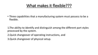 What makes it flexible???
• Three capabilities that a manufacturing system must possess to be a
flexible.
1.The ability to identify and distinguish among the different part styles
processed by the system.
2.Quick changeover of operating instructions, and
3.Quick changeover of physical setup.
 