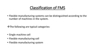 Classification of FMS
• Flexible manufacturing systems can be distinguished according to the
number of machines in the system.
The following are typical categories:
• Single machine cell
• Flexible manufacturing cell
• Flexible manufacturing system
 