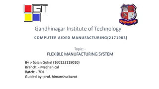 COMPUTER AIDED MANUFACTURING(2171903)
By :- Sajan Gohel (160123119010)
Branch: - Mechanical
Batch: - 7D1
Guided by: prof. himanshu barot
Gandhinagar Institute of Technology
Topic: -
FLEXIBLE MANUFACTURING SYSTEM
 
