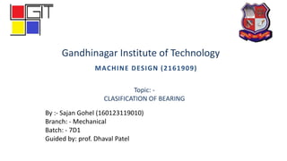 MACHINE DESIGN (2161909)
By :- Sajan Gohel (160123119010)
Branch: - Mechanical
Batch: - 7D1
Guided by: prof. Dhaval Patel
Gandhinagar Institute of Technology
Topic: -
CLASIFICATION OF BEARING
 