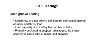 Ball Bearings
Deep groove bearing
• Single row of deep groove ball bearing can combinational
of radial and thrust load.
• Load capacity is limited by the number of balls.
• Primarily designed to support radial loads, the thrust
capacity is about 70% of radial load capacity.
 