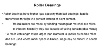 Roller Bearings
• Roller bearings have higher load capacity than ball bearings, load is
transmitted through line contact instead of point contact.
• Helical rollers are made by winding rectangular material into roller. D
to inherent flexibility they are capable of taking considerable misalig
• A roller with length much larger than diameter is known as needle roller
and are used where radial space is limited. Cage nay be absent in needle
bearings.
 
