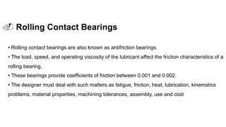 . Rolling Contact Bearings
• Rolling contact bearings are also known as antifriction bearings.
• The load, speed, and operating viscosity of the lubricant affect the friction characteristics of a
rolling bearing.
• These bearings provide coefficients of friction between 0.001 and 0.002.
• The designer must deal with such matters as fatigue, friction, heat, lubrication, kinematics
problems, material properties, machining tolerances, assembly, use and cost
 