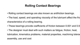 Rolling Contact Bearings
• Rolling contact bearings are also known as antifriction bearings.
• The load, speed, and operating viscosity of the lubricant affect the fric
characteristics of a rolling bearing.
• These bearings provide coefficients of friction between 0.001 and 0.00
• The designer must deal with such matters as fatigue, friction, heat,
lubrication, kinematics problems, material properties, machining toleran
assembly, use and cost
 