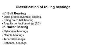 Classification of rolling bearings
. Ball Bearing
• Deep groove (Conrad) bearing
• Filling notch ball bearing
• Angular contact bearings (AC)
. Roller Bearing
• Cylindrical bearings
• Needle bearings
• Tapered bearings
• Spherical bearings
 