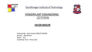 POWERPLANT ENGINEERING
(2171910)
Prepared By : Sajan Gohel (160123119010)
Branch: - Mechanical
Batch: - 7D1
Guided by: Prof.:- Nirav Joshi
Gandhinagar Institute of Technology
VELOX BOILER
 