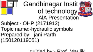 Gandhinagar Institute
of technology
AlA Presentation
Subject:- OHP (2171912)
Topic name:-hydraulic symbols
Prepared by:- jani Parth
(150120119051)
 