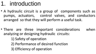 1. introduction
• A hydraulic circuit is a group of components such as
pumps, actuators, control valves, and conductors
arranged so that they will perform a useful task.
• There are three important considerations when
analyzing or designing hydraulic circuits:
1) Safety of operation
2) Performance of desired function
3) Efficiency of operation
 