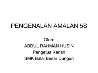 PENGENALAN AMALAN 5S
Oleh:
ABDUL RAHMAN HUSIN
Pengetua Kanan
SMK Balai Besar Dungun
 