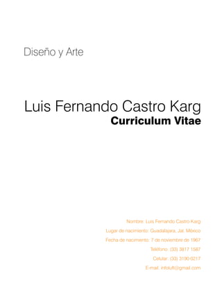 Luis Fernando Castro Karg
Curriculum Vitae
Diseño y Arte
Nombre: Luis Fernando Castro Karg
Lugar de nacimiento: Guadalajara, Jal. México
Fecha de nacimiento: 7 de noviembre de 1967
Teléfono: (33) 3817 1587
Celular: (33) 3190 0217
E-mail: infoluft@gmail.com
 