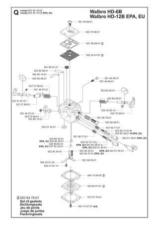 Walbro HD-6B
Walbro HD-12B EPA, EU
Set of gaskets
Dichtungssatz
Jeu de joints
Juego de juntas
Packningssats
2
2
2
2
2
503 64 78-01
502 25 47-01
501 46 85-01
501 46 84-01
501 66 61-01
503 57 42-01
503 80 04-01
EPA, EU 503 94 36-01
501 46 87-01
503 85 58-01
537 07 76-01
503 10 87-01 (x4)
503 80 07-01
504 13 09-05
505 52 01-25
503 56 24-01
503 94 37-01 EPA, EU
505 31 67-17
501 66 83-01
503 56 34-01
501 46 69-01
501 66 69-01
503 79 98-01
EPA, EU 503 91 54-01
501 66 78-01
503 80 08-01
501 66 77-01
503 91 39-01 EPA, EU
EPA, EU 503 91 40-01
504 02 72-13 L
EPA, EU 503 94 38-01 L
501 66 77-01
503 80 11-01 H
503 94 39-01 H EPA, EU
503 80 00-01
503 80 09-01
530 03 50-15
503 79 99-01
503 85 59-01
503 80 14-01
537 01 90-01
537 01 89-01
537 01 91-01
501 46 87-01
503 80 15-01
503 79 96-01
503 68 82-01
EPA, EU 537 00 33-01
compl 503 28 18-04
compl 503 28 18-05 EPA, EUQ
 