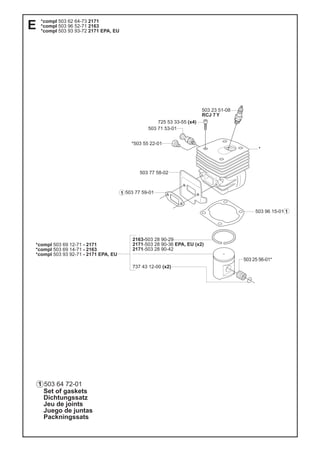 Set of gaskets
Dichtungssatz
Jeu de joints
Juego de juntas
Packningssats
1
503 23 51-08
RCJ 7 Y
725 53 33-55 (x4)
503 96 15-01
503 77 59-01
503 77 58-02
503 25 56-01*
2163-503 28 90-29
2171-503 28 90-36 EPA, EU (x2)
2171-503 28 90-42
737 43 12-00 (x2)
*compl 503 69 12-71 - 2171
*compl 503 69 14-71 - 2163
*compl 503 93 92-71 - 2171 EPA, EU
*
*503 55 22-01
503 71 53-01
*compl 503 62 64-73 2171
*compl 503 96 52-71 2163
*compl 503 93 93-72 2171 EPA, EU
503 64 72-01
E
1
1
 