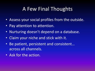 A Few Final ThoughtsAssess your social profiles from the outside.Pay attention to attention.Nurturing doesn’t depend on a database.Claim your niche and stick with it.Be patient, persistent and consistent…across all channels.Ask for the action.