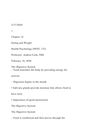 2/17/2020
1
Chapter 14
Eating and Weight
Health Psychology (PSYC 172)
Professor: Andrea Cook, PhD
February 18, 2020
The Digestive System
– Food nourishes the body by providing energy for
activity
– Digestion begins in the mouth
• Salivary glands provide moisture that allows food to
have taste
• Importance of good mastication
The Digestive System
The Digestive System
– Food is swallowed and then moves through the
 