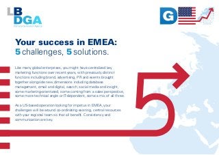 Your success in EMEA:
5 challenges, 5 solutions.
Like many global enterprises, you might have centralized key
marketing functions over recent years, with previously distinct
functions including brand, advertising, PR and events brought
together alongside new dimensions including database
management, email and digital, search, social media and insight,
some marketing-orientated, some coming from a sales perspective,
some more technical angle or IT-dependent, some a mix of all three.
As a US-based operation looking for impetus in EMEA, your
challenges will be around co-ordinating existing, central resources
with your regional team so that all benefit. Consistency and
communication are key.
 