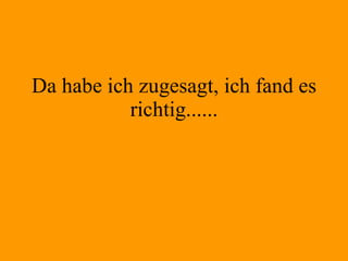 Da habe ich zugesagt, ich fand es richtig...... 