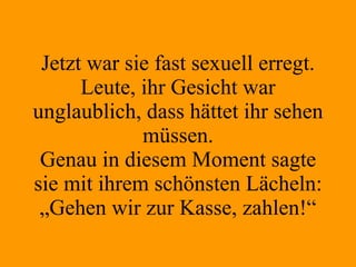 Jetzt war sie fast sexuell erregt. Leute, ihr Gesicht war unglaublich, dass hättet ihr sehen müssen. Genau in diesem Moment sagte sie mit ihrem schönsten Lächeln: „Gehen wir zur Kasse, zahlen!“ 