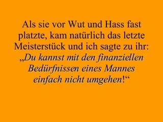Als sie vor Wut und Hass fast platzte, kam natürlich das letzte Meisterstück und ich sagte zu ihr: „ Du kannst mit den finanziellen Bedürfnissen eines Mannes einfach nicht umgehen !“ 