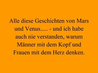 Alle diese Geschichten von Mars und Venus..... - und ich habe auch nie verstanden, warum Männer mit dem Kopf und Frauen mit dem Herz denken. 