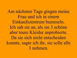 Am nächsten Tage gingen meine Frau und ich in einem Einkaufszentrum bummeln. Ich sah sie an, als sie 3 schöne aber teure Kleider anprobierte. Da sie sich nicht entscheiden konnte, sagte ich ihr, sie solle alle 3 nehmen. 