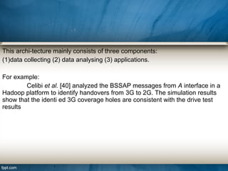 This archi-tecture mainly consists of three components:
(1)data collecting (2) data analysing (3) applications.
For example:
Celibi et al. [40] analyzed the BSSAP messages from A interface in a
Hadoop platform to identify handovers from 3G to 2G. The simulation results
show that the identi ed 3G coverage holes are consistent with the drive test
results
 