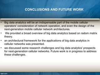 • Big data analytics will be an indispensable part of the mobile cellular
operators' consideration of network operation, and even the design of the
next-generation mobile cellular network architectures.
• We provided a broad overview of big data analytics based on radom matrix
theory.
• an architectural framework for the applications of big data analytics in
cellular networks was presented.
• we discussed some research challenges and big data analytics' prospects
for next-generation cellular networks. Future work is in progress to address
these challenges.
CONCLUSIONS AND FUTURE WORK
 
