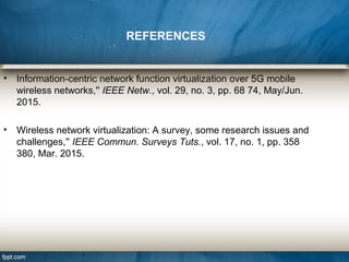 • Information-centric network function virtualization over 5G mobile
wireless networks,'' IEEE Netw., vol. 29, no. 3, pp. 68 74, May/Jun.
2015.
• Wireless network virtualization: A survey, some research issues and
challenges,'' IEEE Commun. Surveys Tuts., vol. 17, no. 1, pp. 358
380, Mar. 2015.
REFERENCES
 