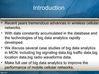 Introduction
• Recent years tremendous advances in wireless cellular
networks.
• With data constantly accumulated in the database and
the technologies of big data analytics rapidly
developed.
• We discuss several case studies of big data analytics
in MCN, including big signaling data,big trafﬁc data,big
location data,big radio waveforms data.
• Make full use of big data analytics to improve the
performance of mobile cellular networks.
 