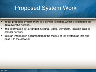 • In our proposed system there is a sender is mobile,which is exchange the
data over the network.
• the information get arranged in signal, traffic, waveform, location data in
cellular network
• take an information document from the mobile or the system as info and
pass it to the network
Proposed System Work
 