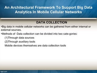 An Architectural Framework To Support Big Data
Analytics In Mobile Cellular Networks
DATA COLLECTION
•Big data in mobile cellular networks can be gathered from either internal or
external sources.
•Methods of Data collection can be divided into two cate-gories:
(1)Through data sources
(2)Through auxiliary tools
Mobile devices themselves are data collection tools
 