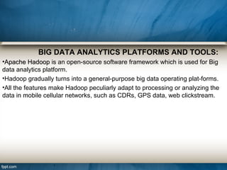 BIG DATA ANALYTICS PLATFORMS AND TOOLS:
•Apache HadoopApache Hadoop is an open-source software framework which is used for Big
data analytics platform.
•Hadoop gradually turns into a general-purpose big data operating plat-forms.
•All the features make Hadoop peculiarly adapt to processing or analyzing the
data in mobile cellular networks, such as CDRs, GPS data, web clickstream.
 