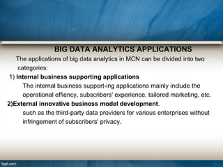 BIG DATA ANALYTICS APPLICATIONS
The applications of big data analytics in MCN can be divided into two
categories:
1) Internal business supporting applications
The internal business support-ing applications mainly include the
operational effiency, subscribers' experience, tailored marketing, etc.
2)External innovative business model development.
such as the third-party data providers for various enterprises without
infringement of subscribers' privacy.
 