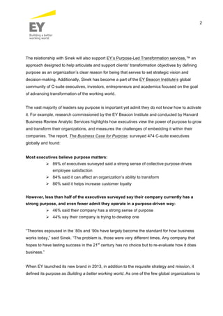 2
The relationship with Sinek will also support EY’s Purpose-Led Transformation services,™ an
approach designed to help articulate and support clients’ transformation objectives by defining
purpose as an organization’s clear reason for being that serves to set strategic vision and
decision-making. Additionally, Sinek has become a part of the EY Beacon Institute’s global
community of C-suite executives, investors, entrepreneurs and academics focused on the goal
of advancing transformation of the working world.
The vast majority of leaders say purpose is important yet admit they do not know how to activate
it. For example, research commissioned by the EY Beacon Institute and conducted by Harvard
Business Review Analytic Services highlights how executives view the power of purpose to grow
and transform their organizations, and measures the challenges of embedding it within their
companies. The report, The Business Case for Purpose, surveyed 474 C-suite executives
globally and found:
Most executives believe purpose matters:
 89% of executives surveyed said a strong sense of collective purpose drives
employee satisfaction
 84% said it can affect an organization’s ability to transform
 80% said it helps increase customer loyalty
However, less than half of the executives surveyed say their company currently has a
strong purpose, and even fewer admit they operate in a purpose-driven way:
 46% said their company has a strong sense of purpose
 44% say their company is trying to develop one
“Theories espoused in the ‘80s and ‘90s have largely become the standard for how business
works today,” said Sinek. “The problem is, those were very different times. Any company that
hopes to have lasting success in the 21st
century has no choice but to re-evaluate how it does
business.”
When EY launched its new brand in 2013, in addition to the requisite strategy and mission, it
defined its purpose as Building a better working world. As one of the few global organizations to
 