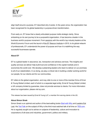 3
align itself around a purpose, EY described why it exists. In the years since, the organization has
been recognized for its global leadership in purpose-driven transformation.
From early on, EY knew that a clearly articulated purpose instils strategic clarity. Since
embarking on its own journey to be a purposeful organization, it has become a leader in the
business world’s purpose movement. From sessions with the world’s top industry leaders at the
World Economic Forum and the launch of the EY Beacon Institute in 2015, to its global network
of professionals, EY understands the power of purpose and how it is redefining the way
successful businesses operate.
About EY
EY is a global leader in assurance, tax, transaction and advisory services. The insights and
quality services we deliver help build trust and confidence in the capital markets and in
economies the world over. We develop outstanding leaders who team to deliver on our promises
to all of our stakeholders. In so doing, we play a critical role in building a better working world for
our people, for our clients and for our communities.
EY refers to the global organization, and may refer to one or more of the member firms of Ernst
& Young Global Limited, each of which is a separate legal entity. Ernst & Young Global Limited,
a UK company limited by guarantee, does not provide services to clients. For more information
about our organization, please visit ey.com.
This release has been issued by Ernst & Young LLP, a member firm serving clients in the US.
About Simon Sinek
Simon Sinek is an optimist and author of the best-selling books Start with Why and Leaders Eat
Last. His Ted Talk on the subject of Why is the third most watched talk of all time on TED.com.
He is regularly sought out to advise on subjects of leadership, culture and innovation to
corporations of all sizes and industries, government, politics and military.
 