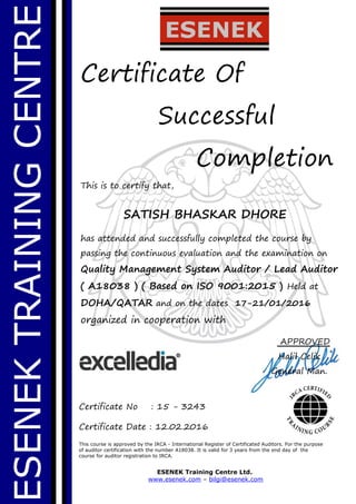 ESENEKTRAININGCENTRE
Certificate Of
Successful
Completion
This is to certify that,
SATISH BHASKAR DHORE
has attended and successfully completed the course by
passing the continuous evaluation and the examination on
Quality Management System Auditor / Lead Auditor
( A18038 ) ( Based on ISO 9001:2015 ) Held at
DOHA/QATAR and on the dates 17-21/01/2016
organized in cooperation with
This course is approved by the IRCA - International Register of Certificated Auditors. For the purpose
of auditor certification with the number A18038. It is valid for 3 years from the end day of the
course for auditor registration to IRCA.
ESENEK Training Centre Ltd.
www.esenek.com – bilgi@esenek.com
Certificate No : 15 - 3243
Certificate Date : 12.02.2016
APPROVED
Halil Celik
General Man.
 