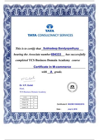 Certificate #:
This is to certify that ____________________________Subhadeep Bandyopadhyay
694333bearing the Associate number _________ has successfully
completed TCS Business Domain Academy course
Certificate in M-commerce_____________________________________________
with ____ grade.A
NGCMC/168265/2016
Date : July 9, 2016
Dr. V.P. Gulati
Head,
TCS Business Domain Academy
Powered by TCPDF (www.tcpdf.org)
 