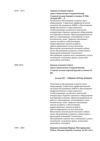 2010 – 2013 Буровая компания Сайпем 
проект Кашаганская, Северный Каспий. 
Главный механик буровой установки № 5946, 
Остров EPC – 2. 
Техническое обслуживание и ремонт всего 
оборудования. Управление профилактической 
системой обслуживания AMOS и обеспечивание 
профилактическое и нерегламентное 
техобслуживание для ремонта двигателей, 
компрессора и бурение связанного оборудования 
или буровой установки. Монитор разрешение на 
работу и заблокировки /отблокировки из всех 
механических задач. Закрытие ежедневных 
заказов на работу и обеспечивание 
корректирующих заказов на работу 
зарегистрированных на всех ремонтах. 
Выполнение механической изоляций в общих 
целях обслуживания и ремонта, совместимых с 
процедурой компанией. Техническое 
обслуживание и ремонт всех снимающих узлов и 
механизмов: подъемные краны, погрузчики, 
автомобили, мэнлифты 
2005-2010 Буровая компания Сайпем 
проект Кашаганская, Северный Каспий. 
Главный механик морской буровой установки № 
401, 
Остров EPC – 2.Saipem drilling company 
Техническое обслуживание и ремонт всего 
оборудования. Управление профилактической 
системой обслуживания AMOS и обеспечивание 
профилактическое и нерегламентное 
техобслуживание для ремонта двигателей, 
компрессора и бурение связанного оборудования 
или буровой установки. Монитор разрешение на 
работу и заблокировки /отблокировки из всех 
механических задач. Закрытие ежедневных 
заказов на работу и обеспечивание 
корректирующих заказов на работу 
зарегистрированных на всех ремонтах. 
Выполнение механической изоляций в общих 
целях обслуживания и ремонта, совместимых с 
процедурой компанией. Техническое 
обслуживание и ремонт всех снимающих узлов и 
механизмов: подъемные краны, погрузчики, 
автомобили, мэнлифты 
1998 – 2005 Буровоя компания Паркер. Месторождение 
Тенгиз. Механик буровой установки № 107 и № 4. 
 