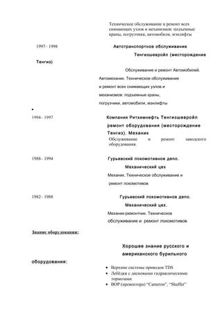 Техническое обслуживание и ремонт всех 
снимающих узлов и механизмов: подъемные 
краны, погрузчики, автомобили, мэнлифты 
1997– 1998 Автотранспортное обслуживание 
Тенгизшевройл (месторождение 
Тенгиз) 
Обслуживание и ремонт Автомобилей. 
Автомеханик. Техническое обслуживание 
и ремонт всех снимающих узлов и 
механизмов: подъемные краны, 
погрузчики, автомобили, мэнлифты 
 
1994– 1997 Компания Ритхимнефть Тенгизшевройл 
ремонт оборудования (месторождение 
Тенгиз). Механик 
Обслуживание и ремонт заводского 
оборудования. 
1988– 1994 Гурьевский локомотивное депо. 
Механический цех 
Механик. Техническое обслуживание и 
ремонт локомотивов 
1982– 1988 Гурьевский локомотивное депо. 
Механический цех. 
Механик-ремонтник. Техническое 
обслуживание и ремонт локомотивов 
Знание оборудования: 
Хорошее знание русского и 
американского бурильного 
оборудования: 
· Верхние системы приводов TDS 
· Лебёдки с дисковыми гидравлическими 
тормозами 
· BOP (превентора) “Cameron”, “Shaffer” 
 