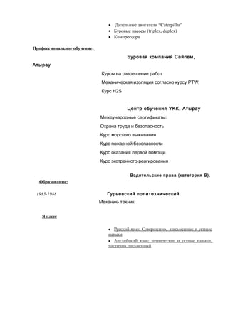 · Дизельные двигатели “Caterpillar” 
· Буровые насосы (triplex, duplex) 
· Компрессора 
Профессиональное обучение: 
Буровая компания Сайпем, 
Атырау 
Курсы на разрешение работ 
Механическая изоляция согласно курсу PTW, 
Курс H2S 
Центр обучения YKK, Атырау 
Международные сертификаты: 
Охрана труда и безопасность 
Курс морского выживания 
Курс пожарной безопасности 
Курс оказания первой помощи 
Курс экстренного реагирования 
Водительские права (категория B). 
Образование: 
1985-1988 Гурьевский политехнический. 
Механик- техник 
Языки : 
 Русский язык: Совершенно , письменные и устные 
навыки 
 Английский язык: технические и устные навыки , 
частично письменный 
 