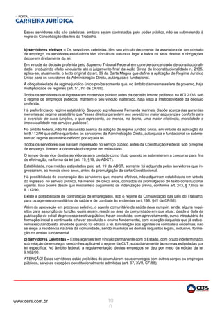 www.cers.com.br 10
0
Esses servidores não são celetistas, embora sejam contratados pelo poder público, não se submetendo à
regra da Consolidação das leis do Trabalho.
b) servidores efetivos – Os servidores celetistas, têm seu vínculo decorrente da assinatura de um contrato
de emprego, os servidores estatutários têm vínculo de natureza legal e todos os seus direitos e obrigações
decorrem diretamente da lei.
Em virtude da decisão proferida pelo Supremo Tribunal Federal em controle concentrado de constitucionali-
dade, produzindo efeito vinculante até o julgamento fina! da Ação Direta de Inconstitucionalidade n, 2135,
aplica-se, atualmente, o texto original do art. 39 da Carta Magna que define a aplicação de Regime Jurídico
Único para os servidores da Administração Direta, autárquica e fundacional.
A obrigatoriedade de regime jurídico único proíbe somente que, no âmbito da mesma esfera de governo, haja
multiplicidade de regimes (art. 51, IV, da CF/88).
Todos os servidores que ingressaram no serviço público antes da decisão liminar proferida na ADI 2135, sob
o regime de empregos públicos, mantêm o seu vínculo inalterado, haja vista a Irretroatividade da decisão
proferida.
Há preferência do regime estatutário. Segundo a professora Fernanda Marinela dispõe acerca das garantias
inerentes ao regime estatutário que "esses direitos garantem aos servidores maior segurança e conforto para
o exercício de suas funções, o que representa, ao menos, na teoria, uma maior eficiência, moralidade e
impessoalidade nos serviços públicos”.
No âmbito federal, não há discussão acerca da adoção de regime jurídico único, em virtude da aplicação da
lei 8.112/90 que define que todos os servidores da Administração Direta, autárquica e fundacional se subme-
tem ao regime estatutário definido por aquela lei.
Todos os servidores que haviam ingressado no serviço público antes da Constituição Federal, sob o regime
de emprego, tiveram a conversão do regime em estatutário.
O tempo de serviço destes servidores será contado como título quando se submeterem a concurso para fins
de efetivação, na forma da lei (art. 19, §19, do ADCT).
Estabilidade, nos moldes estipulados pelo art. 19 da ADCT, somente foi adquirida pelos servidores que in-
gressaram, ao menos cinco anos, antes da promulgação da carta Constitucional.
Há possibilidade de exoneração dos servidores que, mesmo efetivos, não adquiriram estabilidade em virtude
do ingresso, no serviço público, há menos de cinco anos, contados da promulgação do texto constitucional
vigente. Isso ocorre desde que mediante o pagamento de indenização prévia, conforme art. 243, § 7,II da lei
8.112/90.
Existe a possibilidade de contratação de empregados, sob o regime da Consolidação das Leis do Trabalho,
para os agentes comunitários de saúde e de combate às endemias (art. 198, §4!! da CF/88).
Atém da aprovação em processo seletivo, o agente comunitário de saúde deve cumprir, ainda, alguns requi-
sitos para assunção da função, quais sejam, residir na área da comunidade em que atuar, desde a data da
publicação do edital do processo seletivo público; haver concluído, com aproveitamento, curso introdutório de
formação inicial e continuada e haver concluído o ensino fundamental, com exceção daqueles que já estive-
rem executando esta atividade quando foi editada a lei. Em relação aos agentes de combate a endemias, não
se exige a residência na área da comunidade, sendo mantidos os demais requisitos legais, inclusive, forma-
ção no ensino fundamental.
c) Servidores Celetistas – Estes agentes tem vínculo permanente com o Estado, com prazo indeterminado,
sob relação de emprego, sendo-lhes aplicável o regime da CLT, subsidiariamente às normas estipuladas por
lei especifica, No âmbito federal, a regulamentação destes empregos se deu por meio da edição da lei
9.962/00.
ATENÇÃO! Estes servidores estão proibidos de acumularem seus empregos com outros cargos ou empregos
públicos, salvo as exceções constitucionalmente admitidas (art. 37, XVII, CF/88),
 