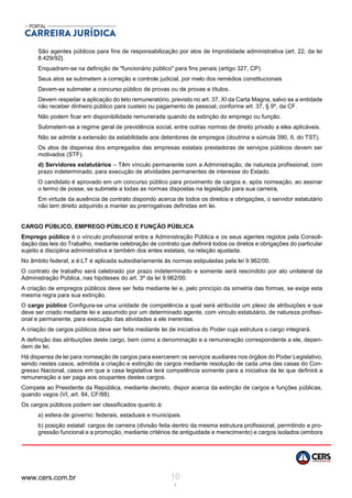 www.cers.com.br 10
1
São agentes públicos para fins de responsabilização por atos de Improbidade administrativa (art. 22, da lei
8.429/92}.
Enquadram-se na definição de "funcionário público" para fins penais (artigo 327, CP).
Seus atos se submetem a correção e controle judicial, por melo dos remédios constitucionais
Devem-se submeter a concurso público de provas ou de provas e títulos.
Devem respeitar a aplicação do teto remuneratório, previsto no art. 37, XI da Carta Magna, salvo se a entidade
não receber dinheiro público para custeio ou pagamento de pessoal, conforme art. 37, § 9º, da CF.
Não podem ficar em disponibilidade remunerada quando da extinção do emprego ou função.
Submetem-se a regime geral de previdência social, entre outras normas de direito privado a eles aplicáveis.
Não se admite a extensão da estabilidade aos detentores de empregos (doutrina e súmula 390, II, do TST).
Os atos de dispensa dos empregados das empresas estatais prestadoras de serviços públicos devem ser
motivados (STF).
d) Servidores estatutários – Têm vínculo permanente com a Administração, de natureza profissional, com
prazo indeterminado, para execução de atividades permanentes de interesse do Estado.
O candidato é aprovado em um concurso público para provimento de cargos e, após nomeação, ao assinar
o termo de posse, se submete a todas as normas dispostas na legislação para sua carreira,
Em virtude da ausência de contrato dispondo acerca de todos os direitos e obrigações, o servidor estatutário
não tem direito adquirido a manter as prerrogativas definidas em lei.
CARGO PÚBLICO, EMPREGO PÚBLICO E FUNÇÃO PÚBLICA
Emprego público é o vínculo profissional entre a Administração Pública e os seus agentes regidos pela Consoli-
dação das leis do Trabalho, mediante celebração de contrato que definirá todos os diretos e obrigações do particular
sujeito a disciplina administrativa e também dos entes estatais, na relação ajustada.
No âmbito federal, a é:LT é aplicada subsidiariamente às normas estipuladas pela lei 9.962/00.
O contrato de trabalho será celebrado por prazo indeterminado e somente será rescindido por ato unilateral da
Administração Pública, nas hipóteses do art. 3º da lei 9.962/00.
A criação de empregos públicos deve ser feita mediante lei e, pelo princípio da simetria das formas, se exige esta
mesma regra para sua extinção.
O cargo público Configura-se uma unidade de competência a qual será atribuída um plexo de atribuições e que
deve ser criado mediante lei e assumido por um determinado agente, com vinculo estatutário, de natureza profissi-
onal e permanente, para execução das atividades a ele inerentes.
A criação de cargos públicos deve ser feita mediante lei de iniciativa do Poder cuja estrutura o cargo integrará.
A definição das atribuições deste cargo, bem como a denominação e a remuneração correspondente a ele, depen-
dem de lei.
Há dispensa de lei para nomeação de cargos para exercerem os serviços auxiliares nos órgãos do Poder Legislativo,
sendo nestes casos, admitida a criação e extinção de cargos mediante resolução de cada uma das casas do Con-
gresso Nacional, casos em que a casa legislativa terá competência somente para a iniciativa da lei que definirá a
remuneração a ser paga aos ocupantes destes cargos.
Compete ao Presidente da República, mediante decreto, dispor acerca da extinção de cargos e funções públicas,
quando vagos (VI, art. 84, CF/88).
Os cargos públicos podem ser classificados quanto à:
a) esfera de governo: federais, estaduais e municipais.
b) posição estatal: cargos de carreira (divisão feita dentro da mesma estrutura profissional, permitindo a pro-
gressão funcional e a promoção, mediante critérios de antiguidade e merecimento) e cargos isolados (embora
 