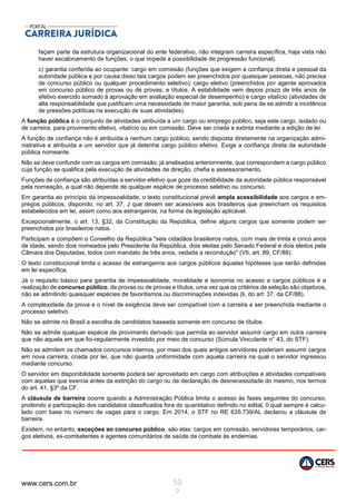 www.cers.com.br 10
2
façam parte da estrutura organizacional do ente federativo, não integram carreira específica, haja vista não
haver escalonamento de funções, o que impede a possibilidade de progressão funcional).
c) garantia conferida ao ocupante: cargo em comissão (funções que exigem a confiança direta e pessoal da
autoridade pública e por causa disso tais cargos podem ser preenchidos por quaisquer pessoas, não precisa
de concurso público ou qualquer procedimento seletivo); cargo eletivo (preenchidos por agente aprovados
em concurso público de provas ou de provas; e títulos. A estabilidade vem depois prazo de três anos de
efetivo exercido somado à aprovação em avaliação especial de desempenho) e cargo vitalício (atividades de
alta responsabilidade que justificam uma necessidade de maior garantia, sob pena de se admitir a incidência
de pressões políticas na execução de suas atividades).
A função pública é o conjunto de atividades atribuída a um cargo ou emprego público, seja este cargo, isolado ou
de carreira, para provimento efetivo, vitalício ou em comissão. Deve ser criada e extinta mediante a edição de lei.
A função de confiança não é atribuída a nenhum cargo público, sendo disposta diretamente na organização admi-
nistrativa e atribuída a um servidor que já detenha cargo público efetivo. Exige a confiança direta da autoridade
pública nomeante.
Não se deve confundir com os cargos em comissão, já analisados anteriormente, que correspondem a cargo público
cuja função se qualifica pela execução de atividades de direção, chefia e assessoramento.
Funções de confiança são atribuídas a servidor efetivo que goze da credibilidade da autoridade pública responsável
pela nomeação, a qual não depende de qualquer espécie de processo seletivo ou concurso.
Em garantia ao princípio da impessoalidade, o texto constitucional prevê ampla acessibilidade aos cargos e em-
pregos públicos, dispondo, no art. 37, J que devem ser acessíveis aos brasileiros que preencham os requisitos
estabelecidos em lei, assim como aos estrangeiros, na forma da legislação aplicável.
Excepcionalmente, o art. 13, §32, da Constituição da República, define alguns cargos que somente podem ser
preenchidos por brasileiros natos.
Participam e compõem o Conselho da República "seis cidadãos brasileiros natos, com mais de trinta e cinco anos
de idade, sendo dois nomeados pelo Presidente da República, dois eleitas pelo Senado Federal e dois eleitos pela
Câmara dos Deputadas, todos com mandato de três anos, vedada a recondução" (VII, art. 89, CF/88).
O texto constitucional limita o acesso de estrangeiros aos cargos públicos àquelas hipóteses que serão definidas
em lei específica.
Já o requisito básico para garantia de impessoalidade, moralidade e isonomia no acesso a cargos públicos é a
realização de concurso público, de provas ou de provas e títulos, uma vez que os critérios de seleção são objetivos,
não se admitindo quaisquer espécies de favoritismos ou discriminações indevidas (li, do art: 37, da CF/88).
A complexidade da prova e o nível de exigência deve ser compatível com a carreira a ser preenchida mediante o
processo seletivo.
Não se admite no Brasil a escolha de candidatos baseada somente em concurso de títulos.
Não se admite qualquer espécie de provimento derivado que permita ao servidor assumir cargo em outra carreira
que não aquela em que foi-regularmente investido por meio de concurso (Súmula Vinculante n° 43, do STF).
Não se admitem os chamados concursos internos, por meio dos quais antigos servidores poderiam assumir cargos
em nova carreira, criada por lei, que não guarda uniformidade com aquela carreira na qual o servidor ingressou
mediante concurso.
O servidor em disponibilidade somente poderá ser aproveitado em cargo com atribuições e atividades compatíveis
com aquelas que exercia antes da extinção do cargo ou da declaração de desnecessidade do mesmo, nos termos
do art. 41, §3º da CF.
A cláusula de barreira ocorre quando a Administração Pública limita o acesso às fases seguintes do concurso,
proibindo a participação dos candidatos classificados fora do quantitativo definido no edital, 0 qual sempre é calcu-
lado com base no número de vagas para o cargo. Em 2014, o STF no RE 635.739/AL declarou a cláusula de
barreira.
Existem, no entanto, exceções ao concurso público, são elas: cargos em comissão, servidores temporários, car-
gos eletivos, ex-combatentes e agentes comunitários de saúde de combate às endemias.
 