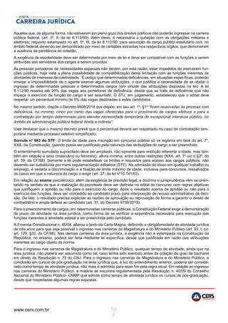 www.cers.com.br 10
4
Aqueles que, de alguma forma, não estiverem em pleno gozo dos direitos políticos não poderão ingressar na carreira
pública federal, (art. 5º, lI, da lei 8.112/90). Além disso, é necessária a quitação com as obrigações militares e
eleitorais, requisito estampado no art. 5º, III, da lei 8.112/90, para assunção de cargo público estatutário civil, no
âmbito federal, devendo ser demonstrado por meio de certidões extraídas nos respectivos órgãos, que demonstrem
a ausência de pendência do cidadão.
A exigência de escolaridade deve ser determinada por meio de lei e deve ser compatível com as funções a serem
atribuídas aos servidores dos cargos a serem providos.
As pessoas portadoras de necessidades especiais não devem, por esta razão, estar impedidos de exercerem fun-
ções públicas, haja vista a plena possibilidade de compatibilização desta limitação com as funções inerentes às
atividades de interesse da coletividade. É cediço que determinadas deficiências, em situações específicas, poderão
ensejar a Impossibilidade de o agente exercer algumas atribuições, o que justifica a necessidade de se obstar o
ingresso de determinadas pessoas a determinados cargos {em virtude das atribuições dispostas na lei). A lei
8.112/90 reserva até 20% das vagas aos portadores de deficiência, desde que se trate de deficiência que não
impeça o exercício da função do cargo a ser assumido. O STJ, em julgamento, estabeleceu que o edital deve
respeitar um percentual mínimo de 5% das vagas destinadas a estes candidatos.
No mesmo sentido, dispõe o Decreto 9508/2018 que dispõe, em seu art. 1º, §1º “ficam reservadas às pessoas com
deficiência, no mínimo, cinco por cento das vagas oferecidas para o provimento de cargos efetivos e para a
contratação por tempo determinado para atender necessidade temporária de excepcional interesse público, no
âmbito da administração pública federal direta e indireta”.
Vale destacar que o mesmo decreto prevê que o percentual deverá ser respeitado no caso de contratação tem-
porária mediante processo seletivo simplificado.
Súmula n° 683 do STF: O limite de idade para inscrição em concurso público só se legitima em face do art. 7°,
XXX, da Constituição, quando possa ser justificado pela natureza das atribuições do cargo a ser preenchido.
O entendimento sumulado supracitado deve ser ampliado, não somente para restrição referente a Idade, mas tam-
bém em relação a sexo (masculino ou feminino), altura mínima, entre outras restrições {XXX, art. 7º c/c o §3º, do
art. 39, da CF/88). Somente a lei pode estabelecer os limites e requisitos para acesso aos cargos públicos, não
devendo ser substituída por mera regulamentação editalícia (STF). Na admissão do idoso em qualquer trabalho ou
emprego, é vedada a discriminação e a fixação de limite máximo de idade, inclusive para concursos, ressalvados
os casos em que a natureza do cargo o exigir (art. 27, da lei nº10.741/03).
Em relação ao exame psicotécnico, além da exigência de previsão legal, a doutrina e jurisprudência vêm se orien-
tando no sentido de que a realização do psicoteste deve ser definida no edital do concurso com regras objetivas
que justifiquem a aptidão ou não para o exercício do cargo. Após o resultado acerca da aptidão ou não para o
exercício das funções, deve ser concedido ao candidato prazo para interposição de recuso administrativo da deci-
são. De fato, o resultado precisa explicitar as razões de aprovação ou reprovação de forma a garantir o direito de
contraditório e ampla defesa ao candidato (art. 37, do Decreto 9739/2019).
Para o preenchimento de cargos, em determinadas carreiras públicas, a Constituição Federal exige a demonstração
de prazo de atividade na área jurídica, como forma de se verificar a experiência necessária para execução das
funções inerentes à atividade estatal a ser preenchida pelo candidato.
A Emenda Constitucional n. 45/04, alterou o texto da Carta Magna, definindo a obrigatoriedade de atividade jurídica
de três anos para que seja possível o ingresso nas carreiras da Magistratura e do Ministério Público (art. 93, t, c/c
art. 129, §32, da CF/88). Nas demais carreiras da área jurídica, a exigência não é estampada na Constituição da
República, no entanto, poderá ser feita mediante lei específica, desde que justificada em razão das atribuições
inerentes ao cargo objeto da norma.
Para o ingresso nas carreiras de Magistratura e do Ministério Público, qualquer tempo de atividade, ainda que na
área jurídica, não poderá ser assumido como tal, caso tenha sido exercido antes da colação de grau de bacharel
em direito da Resolução n. 75 do CNJ. Para o ingresso nas carreiras de Magistratura e do Ministério Público, a
conclusão em cursos de pós-graduação na área jurídica que, à luz do entendimento anterior, poderia ser conside-
rado como tempo de atividade jurídica, não mais é admitida para esse fim pela regra atual. Em relação ao ingresso
nas carreiras do Ministério Público, a matéria se encontra regulamentada pela Resolução n. 40/09 do Conselho
Nacional do Ministério Público- CNMP que admite como tempo de atividade jurídica os cursos de pós-graduação,
desde que respeitadas algumas regras expostas.
 