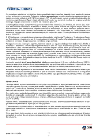 www.cers.com.br 10
5
Em respeito ao princípio da moralidade e da impessoalidade das nomeações, é exigido que o agente não possua
vínculo familiar com o nomeante. Trata-se da vedação ao nepotismo, requisito negativo de acesso que deve ser
tratado com muito cuidado. A lei 8.112/90, em seu art. 117, VIII, define que é punível com advertência a prática do
nepotismo, expondo que configura infração administrativa "manter sob sua chefia imediata, em cargo ou função de
confiança, cônjuge, companheiro ou parente até o segundo grau civil".
"A nomeação de cônjuge, companheiro ou parente em linho reta, colateral ou por afinidade, até terceiro grau, inclu-
sive, da autoridade nomeante ou de servidor da mesma pessoa jurídica, investido em cargo de direção, chefia ou
assessoramento, para o exercício de cargo em comissão ou de confiança, ou, ainda, de função gratificada na Ad-
ministração Pública direta e indireta, em qualquer dos Poderes do União, dos Estados, do Distrito Federal e dos
municípios, compreendido o ajuste mediante designações recíprocas, viola a Constituição Federal"(Súmula Vincu-
lante n. 13 do STF).
O STJ definiu que a nomeação de parentes nos moldes vedados pela Súmula Vinculante n, 13, além de configurar
ato ilícito, pode ser rotulado como ato de improbidade administrativa. É inaplicável a vedação ao nepotismo quando
se tratar de nomeação de agentes para o exercido de cargos políticos.
As vagas reservadas para negros e pardos, no âmbito federal, são regulamentada por meio do Decreto 7.203/10. A
lei 12.990/14 determinou a reserva de um percentual fixo de 20% das vagas de concursos públicos, no âmbito da
Administração Direta e Indireta da União, para os candidatos negros e pardos, desde que o número de vagas esti-
pulado no edital seja igualou superior a 3. Entretanto, essa regra não se aplica para concursos no âmbito estadual,
distrital e municipal, dependendo da publicação de leis específicas, publicadas no bojo dessas entidades. Poderão
concorrer às vagas aqueles que se autodeclararem pretos ou pardos no ato da inscrição no concurso público, con-
forme o quesito cor ou raça utilizado pelo IBGE. Os candidatos negros concorrerão concomitantemente às vagas
reservadas e às vagas destinadas à ampla concorrência. A vigência da lei. N° 12.990/14 será de 10 anos, conforme
art. 6° da citada norma legal.
Noutro giro, quanto à terceirização da atividade pública, em setembro de 2018, com a edição do Decreto 9507/18,
passou-se a permitir a terceirização de atividades exercidas por servidores públicos, mediante a celebração de con-
tratos de prestação de serviços com empresas mediante a realização do devido procedimento licitatório.
A matéria é alvo de algumas críticas e controvérsias, sendo pacífico o entendimento de que a referida terceirização
não poderá ensejar uma substituição de todos os tipos de servidores públicos, dada a necessidade de se resguardar
funções essenciais para aprovados mediante concurso público, cujas garantias constitucionais permite a execução
de atividades com autonomia administrativa.
ESTABILIDADE
Os cargos efetivos, aprovados mediante concurso público, são passiveis da aquisição de estabilidade. Estes contam
com maior garantia visto que a nomeação é feita em caráter definitivo e quando preenchido os requisitos definidos
no texto da Constituição da República, adquirirão estabilidade. Já os cargos em comissão Não adquirem estabili-
dade, pois são cargos de livre nomeação e exoneração, assim definidos pela Constituição.
Com efeito, após a aquisição da estabilidade, o servidor público somente perderá o cargo nas hipóteses previamente
definidas em disposição constitucional. A estabilidade adquirida pelos detentores de cargo público efetivo, não
sendo também prevista para os detentores de emprego público ou para aqueles detentores de cargos em comissão
(art. 41 da CF/88).
Pode-se definir a estabilidade como garantia constitucional atribuída a determinados servidores detentores de car-
gos efetivos de permanência, a princípio, no serviço público.
O prazo de exercício para aquisição da estabilidade é de três anos somados a aprovação em avaliação especial de
desempenho realizada por uma comissão especialmente constituída com esta finalidade (art. 41 a CF alterado pela
EC n. 19/98).
Como garantia ao direito adquirido, a nova redação constitucional não retroage para atingir aqueles que já haviam
completado o período de dois anos e, consequentemente, adquirido estabilidade antes do advento da Emenda
Constitucional.
 