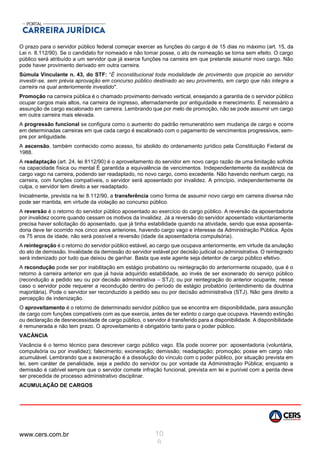 www.cers.com.br 10
8
O prazo para o servidor público federal começar exercer as funções do cargo é de 15 dias no máximo (art. 15, da
Lei n. 8.112/90). Se o candidato for nomeado e não tomar posse, o ato de nomeação se torna sem efeito. O cargo
público será atribuído a um servidor que já exerce funções na carreira em que pretende assumir novo cargo. Não
pode haver provimento derivado em outra carreira.
Súmula Vinculante n. 43, do STF: “É inconstitucional toda modalidade de provimento que propicie ao servidor
investir-se, sem prévia aprovação em concurso público destinado ao seu provimento, em cargo que não integra a
carreira na qual anteriormente investido".
Promoção na carreira pública é o chamado provimento derivado vertical, ensejando a garantia de o servidor público
ocupar cargos mais altos, na carreira de ingresso, alternadamente por antiguidade e merecimento. É necessário a
assunção de cargo escalonado em carreira. Lembrando que por melo de promoção, não se pode assumir um cargo
em outra carreira mais elevada.
A progressão funcional se configura como o aumento do padrão remuneratório sem mudança de cargo e ocorre
em determinadas carreiras em que cada cargo é escalonado com o pagamento de vencimentos progressivos, sem-
pre por antiguidade.
A ascensão, também conhecido como acesso, foi abolido do ordenamento jurídico pela Constituição Federal de
1988.
A readaptação (art. 24, lei 8112/90) é o aproveitamento do servidor em novo cargo razão de uma limitação sofrida
na capacidade física ou mental É garantida a equivalência de vencimentos. Independentemente da existência de
cargo vago na carreira, podendo ser readaptado, no novo cargo, como excedente. Não havendo nenhum cargo, na
carreira, com funções compatíveis, o servidor será aposentado por invalidez. A princípio, independentemente de
culpa, o servidor tem direito a ser readaptado.
Inicialmente, prevista na lei 8.112/90, a transferência como forma de assumir novo cargo em carreira diversa não
pode ser mantida, em virtude da violação ao concurso público.
A reversão é o retorno do servidor público aposentado ao exercício do cargo público. A reversão da aposentadoria
por invalidez ocorre quando cessam os motivos da invalidez. Já a reversão do servidor aposentado voluntariamente
precisa haver solicitação do aposentado, que já tinha estabilidade quando na atividade, sendo que essa aposenta-
doria deve ter ocorrido nos cinco anos anteriores, havendo cargo vago e interesse da Administração Pública. Após
os 75 anos de idade, não será possível a reversão (idade da aposentadoria compulsória).
A reintegração é o retorno do servidor público estável, ao cargo que ocupava anteriormente, em virtude da anulação
do ato de demissão. Invalidade da demissão do servidor estável por decisão judicial ou administrativa. O reintegrado
será indenizado por tudo que deixou de ganhar. Basta que este agente seja detentor de cargo público efetivo.
A recondução pode ser por inabilitação em estágio probatório ou reintegração do anteriormente ocupado, que é o
retorno à carreira anterior em que já havia adquirido estabilidade, ao invés de ser exonerado do serviço público
(recondução a pedido seu ou por decisão administrativa – STJ); ou por reintegração do anterior ocupante, nesse
caso o servidor pode requerer a recondução dentro do período de estágio probatório (entendimento da doutrina
majoritária). Pode o servidor ser reconduzido a pedido seu ou por decisão administrativa (STJ). Não gera direito a
percepção de indenização.
O aproveitamento é o retorno de determinado servidor público que se encontra em disponibilidade, para assunção
de cargo com funções compatíveis com as que exercia, antes de ter extinto o cargo que ocupava. Havendo extinção
ou declaração de desnecessidade de cargo público, o servidor é transferido para a disponibilidade. A disponibilidade
é remunerada e não tem prazo. O aproveitamento é obrigatório tanto para o poder público.
VACÂNCIA
Vacância é o termo técnico para descrever cargo público vago. Ela pode ocorrer por: aposentadoria (voluntária,
compulsória ou por invalidez); falecimento; exoneração; demissão; readaptação; promoção; posse em cargo não
acumulável. Lembrando que a exoneração é a dissolução do vínculo com o poder público, por situação prevista em
lei, sem caráter de penalidade, seja a pedido do servidor ou por vontade da Administração Pública; enquanto a
demissão é cabível sempre que o servidor comete infração funcional, prevista em lei e punível com a perda deve
ser precedida de processo administrativo disciplinar.
ACUMULAÇÃO DE CARGOS
 