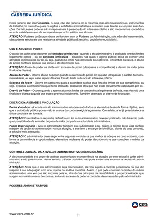 www.cers.com.br 11
Estes poderes são instrumentais, ou seja, não são poderes em si mesmos, mas sim mecanismos ou instrumentos
de trabalho por meio dos quais os órgãos e entidades administrativas executam suas tarefas e cumprem suas fun-
ções. De fato, esses poderes são indispensáveis à persecução do interesse coletivo e são mecanismos concedidos
ao ente estatal para que ele consiga alcançar o fim público que almeja.
ATENÇÃO! Poderes do Estado não se confundem com os Poderes da Administração, pois não são instrumentais,
são poderes estruturais que realizam a atividade pública (Executivo, Legislativo e Judiciário).
USO E ABUSO DE PODER
O abuso de poder pode decorrer de condutas comissivas – quando o ato administrativo é praticado fora dos limites
legalmente postos – ou de condutas omissivas – situações nas quais o agente público deixa de exercer uma
atividade imposta a ele por lei, ou seja, quando se omite no exercício de seus deveres. Em ambos os casos, o abuso
de poder configura ilicitude que atinge o ato decorrente dele.
ATENÇÃO! Abuso de poder se divide em: excesso de poder (ultrapassa a competência) e desvio de poder (visa
finalidade diversa).
Abuso de Poder - Ocorre abuso de poder quando o exercício do poder em questão ultrapassar o caráter da instru-
mentalidade, ou seja, caso sejam utilizados fora do limite da busca do interesse público.
Excesso de Poder – Ocorre em casos nos quais a autoridade pública atua fora dos limites de sua competência, ou
seja, extrapola a competência que lhe foi atribuída, praticando atos que não estão previamente estipulados por lei.
Desvio de Poder – Ocorre quando o agente atua nos limites da competência legalmente definida, mas visando uma
finalidade diversa daquela que estava prevista inicialmente. Também chamado de desvio de finalidade.
DISCRICIONARIEDADE E VINCULAÇÃO
Poder Vinculado - A lei cria um ato administrativo estabelecendo todos os elementos desse de forma objetiva, sem
que a autoridade pública possa valorar acerca da conduta exigida legalmente. Com efeito, a lei já preestabelece a
única conduta a ser tomada.
ATENÇÃO! Preenchidos os requisitos definidos em lei, o ato administrativo deve ser praticado, não havendo qual-
quer possibilidade de emissão de juízo de valor por parte da autoridade administrativa.
Poder Discricionário - Aqui o administrador também está subordinado à lei, porém, o próprio texto legal confere
margem de opção ao administrador, na sua atuação, e este tem o encargo de identificar, diante do caso concreto,
a solução mais adequada.
ATENÇÃO! O administrador deve eleger entre algumas condutas a que melhor se adeque ao caso concreto, con-
forme a conveniência e oportunidade, elementos nucleares do poder discricionário e que compõem o mérito da
atuação.
CONTROLE JUDICIAL DA ATIVIDADE ADMINSITRATIVA DISCRICIONÁRIA
A discricionariedade é o poder de analisar oportunidade e conveniência na atuação do ente estatal é poder admi-
nistrativo e não jurisdicional. Nesse sentido, o Poder Judiciário não pode e não deve substituir a decisão do admi-
nistrador.
ATENÇÃO! Ainda que o ato administrativo seja discricionário, ele fica sujeito a controle jurisdicional no que diz
respeito à sua adequação com a lei, nunca na análise meritória. Assim, o juiz pode controlar os limites do mérito
administrativo, uma vez que são impostos pela lei, através dos princípios da razoabilidade e proporcionalidade, que
surgem como instrumento de controle, evitando excesso de poder e condutas desarrazoadas pelo administrador.
PODERES ADMINISTRATIVOS
 
