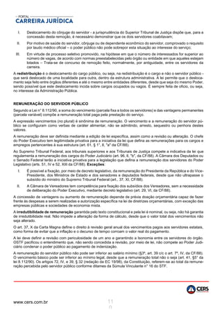 www.cers.com.br 11
0
I. Deslocamento do cônjuge do servidor - a jurisprudência do Superior Tribunal de Justiça dispõe que, para a
concessão desta remoção, é necessário demonstrar que os dois servidores coabitavam;
II. Por motivo de saúde do servidor, cônjuge ou de dependente econômico do servidor, comprovado o requisito
por laudo médico oficial – o poder público não pode sobrepor esta situação ao interesse do serviço;
III. Em virtude de processo seletivo promovido, na hipótese em que o número de interessados for superior ao
número de vagas, de acordo com normas preestabelecidas pelo órgão ou entidade em que aqueles estejam
lotados – Trata-se de concurso de remoção feito, normalmente, por antiguidade, entre os servidores da
carreira.
A redistribuição é o deslocamento do cargo público, ou seja, na redistribuição é o cargo e não o servidor público -
que será deslocado de uma localidade para outra, dentro da estrutura administrativa. A lei permite que o desloca-
mento seja feito entre órgãos diferentes e até o mesmo entre entidades diferentes, desde que seja do mesmo Poder,
sendo possível que este deslocamento incida sobre cargos ocupados ou vagos. É sempre feita de oficio, ou seja,
no interesse da Administração Pública.
REMUNERAÇÃO DO SERVIDOR PÚBLICO
Segundo a Lei n° 8.112/90, a soma do vencimento (parcela fixa a todos os servidores) e das vantagens permanentes
(parcela variável) compõe a remuneração total paga pela prestação do serviço.
A expressão vencimentos (no plural) é sinônima de remuneração. O vencimento e a remuneração do servidor pú-
blico se configuram como verbas de caráter alimentar, não se admitindo, arresto, sequestro ou penhora destes
valores.
A remuneração deve ser definida mediante a edição de lei específica, assim como a revisão ou alteração. O chefe
do Poder Executivo tem legitimidade privativa para a iniciativa da lei que defina as remunerações para os cargos e
empregos pertencentes à sua estrutura (art. 61, § 1°, lI, "a" da CF/88).
Ao Supremo Tribunal Federal, aos tribunais superiores e aos Tribunais de Justiça compete a indicativa da lei que
regulamenta a remuneração dos cargos do Poder Judiciário (art. 96, lI, "b", da CF/88). A Câmara dos Deputados ou
o Senado Federal terão a iniciativa privativa para a legislação que defina a remuneração dos servidores do Poder
Legislativo (arts. 51, IV e 52, XIII da CF/88). Exceções:
I. É possível a fixação, por meio de decreto legislativo, da remuneração do Presidente da República e do Vice-
Presidente, dos Ministros de Estado e dos senadores e deputados federais, desde que não ultrapasse o
subsídio do ministro do Supremo Tribunal Federal (art., 37, XI, CF/88).
II. A Câmara de Vereadores tem competência para fixação dos subsídios dos Vereadores, sem a necessidade
de deliberação do Poder Executivo, mediante decreto legislativo (art. 29, VI, da CF/88).
A concessão de vantagens ou aumento de remuneração depende de prévia doação orçamentária capaz de fazer
frente às despesas a serem realizadas e autorização específica na lei de diretrizes orçamentárias, com exceção das
empresas públicas e sociedades de economia mista.
A irredutibilidade de remuneração garantida pelo texto constitucional e pela lei é nominal, ou seja, não há garantia
de irredutibilidade real. Não impede a alteração da forma de cálculo, desde que o valor total dos vencimentos não
seja alterado.
O art. 37, X da Carta Magna define o direito à revisão geral anual dos vencimentos pagos aos servidores estatais,
como forma de evitar que a inflação e o decurso de tempo corroam o valor real do pagamento.
A lei deve definir a revisão com periculosidade de um ano e garantindo a Isonomia entre os servidores do órgão.
OSTF pacificou o entendimento que, não sendo concedida a revisão, por meio de lei, não compete ao Poder Judi-
ciário condenar o poder público ao pagamento de indenização.
A remuneração do servidor público não pode ser inferior ao salário mínimo (§3º, art. 39 c/c o art. 7º, IV, da CF/88).
O vencimento básico pode ser inferior ao mínimo legal, desde que a remuneração total não o seja (art. 41, §5° da
lei 8.112/90). Os artigos 72, IV, e 39, § 32 (redação da EC 19/98), da Constituição, referem-se ao total da remune-
ração percebida pelo servidor público conforme ditames da Súmula Vinculante n° 16 do STF.
 