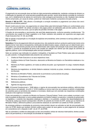 www.cers.com.br 11
1
O pagamento da remuneração deve ser feito em data previamente estabelecida, mediante a entrega de dinheiro ou
a efetivação do depósito em conta bancária predefinida pelo servidor, sendo ainda devida a entrega do contrache-
que, com o detalhamento de valores do vencimento e das vantagens permanentes ou não. Qualquer dano devida-
mente comprovado, por causa do atraso, poderá ser indenizado mediante a propositura de ação própria.
Súmula n° 682 do STF: “Não ofende a Constituição a correção monetária no pagamento com atraso dos venci-
mentos de servidores públicos"
Devem incidir juros de mora, nos pagamentos em atraso feitos pela Administração Pública em conformidade como
o art. 1º-F, da lei 9.494/97. As verbas vencidas e não pagas podem ser pleiteadas pelo servidor público, dentro do
prazo prescricional de cinco anos, que se aplica às parcelas vencidas e não pagas.
A fixação de remunerações e vencimentos não será feita aleatoriamente, conforme preceitos constitucionais. "Os
vencimentos dos cargos do Poder Legislativo e do Poder Judiciário não poderão ser superiores aos pagos pelo
Poder Executivo''(ort. 37, XII, da CF/88).
Não se admite a equiparação ou vinculação de espécies remuneratórias, entre carreiras no serviço público (art. 37,
XIII, da CF/88).
Subsídios é forma de pagamento feito em parcela única, não aceitando nenhum acréscimo patrimonial, tendo como
objetivo tornar mais clara e transparente a retribuição de determinados cargos, evitando que um determinado servi-
dor público com vencimento previsto em lei de determinado valor receba remuneração muito acima deste padrão; e
viabilizar o controle da sociedade de forma mais simples em relação aos valores que são pagos às carreiras de
agentes públicos, como contraprestação pelos serviços prestados.
Salvo as carreiras cuja instituição do subsidio é obrigatória, é facultado ao Poder Público optar pela remuneração
ou pelo subsídio. A obrigatoriedade está presente nas carreiras de:
I. Chefes do Poder Executivo e os seus respectivos vices;
II. Auxiliares diretos do Poder Executivo, abarcando os Ministros de Estado e os Secretários estaduais e mu-
nicipais;
III. Membros do Poder Legislativo, em todas as esferas de poder, que ingressaram no cargo, mediante eleição
popular;
IV. Membros da magistratura, no âmbito federal e estadual, incluindo os juízes, ministros e desembargadores
de tribunais;
V. Membros do Ministério Público, abarcando os promotores e procuradores de justiça;
VI. Ministros e Conselheiros dos Tribunais de Contas;
VII. Membros da Advocacia Pública;
VIII. Defensores públicos;
IX. Agentes de segurança pública.
OBS: A Emenda Constitucional n. 19/98 alterou o regime de remuneração dos servidores públicos, definindo-lhes
um teto único a ser aplicado. Já a EC n° 41/03 modificou a norma mais uma vez e passou a admitir a implantação
de subsídios para os servidores dos estados e municípios, desde que com previsão nas respectivas constituições
estatuais e leis orgânicas municipais.
O teto remuneratório é o subsídio do Ministro do Supremo Tribunal Federal. Tendo como subteto municipal o sub-
sídio do prefeito do Município; e como subteto estadual e do Distrito Federal, no executivo, o subsídio do governador;
no legislativo, o subsídio dos deputados estaduais e distritais; e no judiciário, subsidio dos desembargadores do
Tribunal de Justiça que devem corresponder a 90,25% do subsídio do ministro do STF, sendo que os membros do
Ministério Público, defensoria pública e procuradorias estaduais se submetem ao subteto do Poder Judiciário.
As empresas públicas e sociedades de economia mista também devem se submeter ao teto de remuneração pre-
visto na CF/88, desde que recebam dinheiro público para custeio de seus gastos ou para pagamento de pessoal
em consonância com o disposto no §9°, do art. 37, da CF/88.
Não se submetem à análise de adequação ao teto remuneratório verbas de natureza indenizatória; direitos sociais;
abono de permanência; e remuneração da atividade de magistério.
 